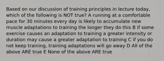 Based on our discussion of training principles in lecture today, which of the following is NOT true? A running at a comfortable pace for 30 minutes every day is likely to accumulate new muscle adaptations to training the longer they do this B if some exercise causes an adaptation to training a greater intensity or duration may cause a greater adaptation to training C if you do not keep training, training adaptations will go away D All of the above ARE true E None of the above ARE true