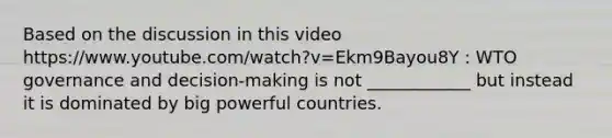 Based on the discussion in this video https://www.youtube.com/watch?v=Ekm9Bayou8Y : WTO governance and decision-making is not ____________ but instead it is dominated by big powerful countries.