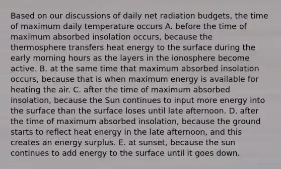 Based on our discussions of daily net radiation budgets, the time of maximum daily temperature occurs A. before the time of maximum absorbed insolation occurs, because the thermosphere transfers heat energy to the surface during the early morning hours as the layers in the ionosphere become active. B. at the same time that maximum absorbed insolation occurs, because that is when maximum energy is available for heating the air. C. after the time of maximum absorbed insolation, because the Sun continues to input more energy into the surface than the surface loses until late afternoon. D. after the time of maximum absorbed insolation, because the ground starts to reflect heat energy in the late afternoon, and this creates an energy surplus. E. at sunset, because the sun continues to add energy to the surface until it goes down.