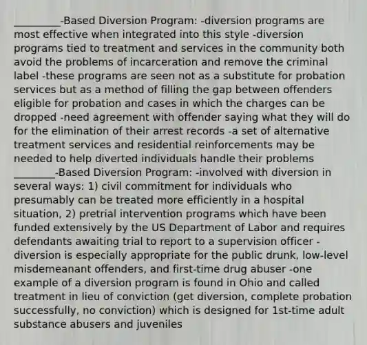 _________-Based Diversion Program: -diversion programs are most effective when integrated into this style -diversion programs tied to treatment and services in the community both avoid the problems of incarceration and remove the criminal label -these programs are seen not as a substitute for probation services but as a method of filling the gap between offenders eligible for probation and cases in which the charges can be dropped -need agreement with offender saying what they will do for the elimination of their arrest records -a set of alternative treatment services and residential reinforcements may be needed to help diverted individuals handle their problems ________-Based Diversion Program: -involved with diversion in several ways: 1) civil commitment for individuals who presumably can be treated more efficiently in a hospital situation, 2) pretrial intervention programs which have been funded extensively by the US Department of Labor and requires defendants awaiting trial to report to a supervision officer -diversion is especially appropriate for the public drunk, low-level misdemeanant offenders, and first-time drug abuser -one example of a diversion program is found in Ohio and called treatment in lieu of conviction (get diversion, complete probation successfully, no conviction) which is designed for 1st-time adult substance abusers and juveniles