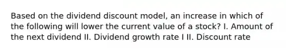 Based on the dividend discount model, an increase in which of the following will lower the current value of a stock? I. Amount of the next dividend II. Dividend growth rate I II. Discount rate