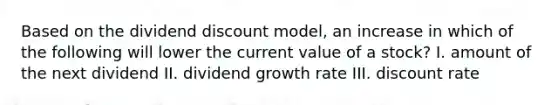 Based on the dividend discount model, an increase in which of the following will lower the current value of a stock? I. amount of the next dividend II. dividend growth rate III. discount rate