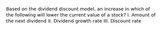 Based on the dividend discount model, an increase in which of the following will lower the current value of a stock? I. Amount of the next dividend II. Dividend growth rate III. Discount rate