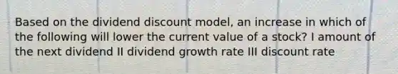 Based on the dividend discount model, an increase in which of the following will lower the current value of a stock? I amount of the next dividend II dividend growth rate III discount rate