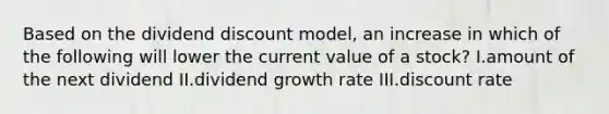 Based on the dividend discount model, an increase in which of the following will lower the current value of a stock? I.amount of the next dividend II.dividend growth rate III.discount rate