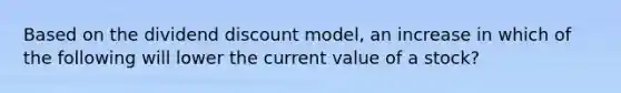 Based on the dividend discount model, an increase in which of the following will lower the current value of a stock?