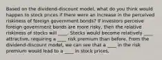 Based on the dividend-discount model, what do you think would happen to stock prices if there were an increase in the perceived riskiness of foreign government bonds? If investors perceive foreign government bonds are more risky, then the relative riskiness of stocks will ____. Stocks would become relatively ____ attractive, requiring a ____ risk premium than before. From the dividend-discount model, we can see that a ____ in the risk premium would lead to a ____ in stock prices.