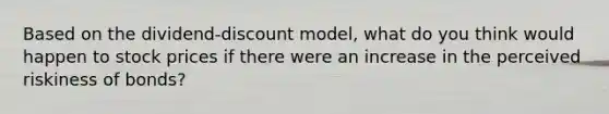 Based on the dividend-discount model, what do you think would happen to stock prices if there were an increase in the perceived riskiness of bonds?