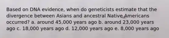 Based on DNA evidence, when do geneticists estimate that the divergence between Asians and ancestral Native Americans occurred? a. around 45,000 years ago b. around 23,000 years ago c. 18,000 years ago d. 12,000 years ago e. 8,000 years ago