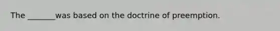 The _______was based on the doctrine of preemption.