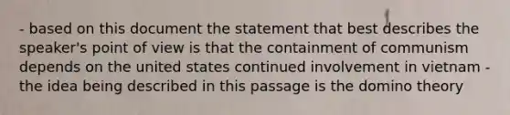 - based on this document the statement that best describes the speaker's point of view is that the containment of communism depends on the united states continued involvement in vietnam - the idea being described in this passage is the domino theory