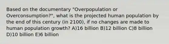 Based on the documentary "Overpopulation or Overconsumption?", what is the projected human population by the end of this century (in 2100), if no changes are made to human population growth? A)16 billion B)12 billion C)8 billion D)10 billion E)6 billion