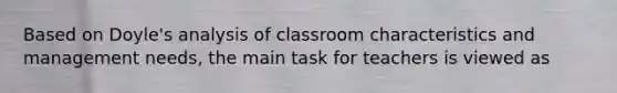 Based on Doyle's analysis of classroom characteristics and management needs, the main task for teachers is viewed as