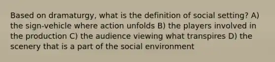 Based on dramaturgy, what is the definition of social setting? A) the sign-vehicle where action unfolds B) the players involved in the production C) the audience viewing what transpires D) the scenery that is a part of the social environment