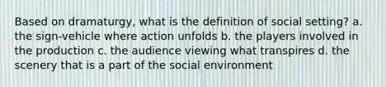 Based on dramaturgy, what is the definition of social setting? a. the sign-vehicle where action unfolds b. the players involved in the production c. the audience viewing what transpires d. the scenery that is a part of the social environment