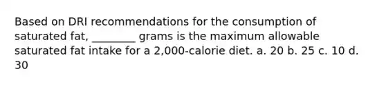 Based on DRI recommendations for the consumption of saturated fat, ________ grams is the maximum allowable saturated fat intake for a 2,000-calorie diet. a. 20 b. 25 c. 10 d. 30