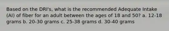 Based on the DRI's, what is the recommended Adequate Intake (AI) of fiber for an adult between the ages of 18 and 50? a. 12-18 grams b. 20-30 grams c. 25-38 grams d. 30-40 grams