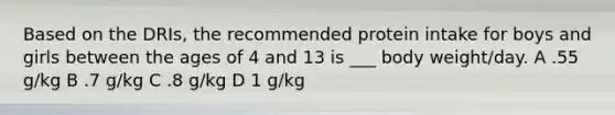 Based on the DRIs, the recommended protein intake for boys and girls between the ages of 4 and 13 is ___ body weight/day. A .55 g/kg B .7 g/kg C .8 g/kg D 1 g/kg