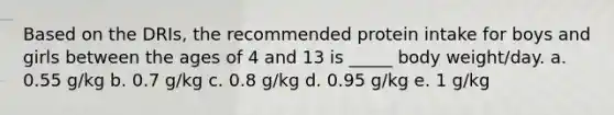 Based on the DRIs, the recommended protein intake for boys and girls between the ages of 4 and 13 is _____ body weight/day. a. 0.55 g/kg b. 0.7 g/kg c. 0.8 g/kg d. 0.95 g/kg e. 1 g/kg