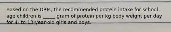 Based on the DRIs, the recommended protein intake for school-age children is _____ gram of protein per kg body weight per day for 4- to 13-year-old girls and boys.