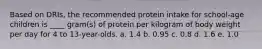 Based on DRIs, the recommended protein intake for school-age children is ____ gram(s) of protein per kilogram of body weight per day for 4 to 13-year-olds. a. 1.4 b. 0.95 c. 0.8 d. 1.6 e. 1.0