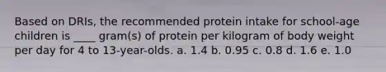 Based on DRIs, the recommended protein intake for school-age children is ____ gram(s) of protein per kilogram of body weight per day for 4 to 13-year-olds. a. 1.4 b. 0.95 c. 0.8 d. 1.6 e. 1.0