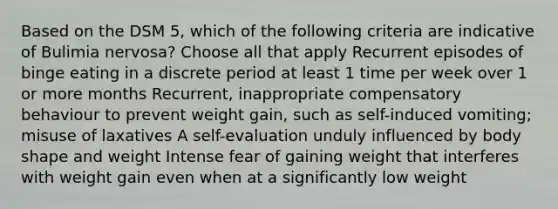 Based on the DSM 5, which of the following criteria are indicative of Bulimia nervosa? Choose all that apply Recurrent episodes of binge eating in a discrete period at least 1 time per week over 1 or more months Recurrent, inappropriate compensatory behaviour to prevent weight gain, such as self-induced vomiting; misuse of laxatives A self-evaluation unduly influenced by body shape and weight Intense fear of gaining weight that interferes with weight gain even when at a significantly low weight