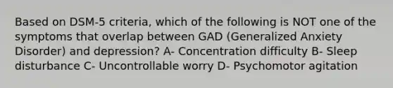 Based on DSM-5 criteria, which of the following is NOT one of the symptoms that overlap between GAD (Generalized Anxiety Disorder) and depression? A- Concentration difficulty B- Sleep disturbance C- Uncontrollable worry D- Psychomotor agitation