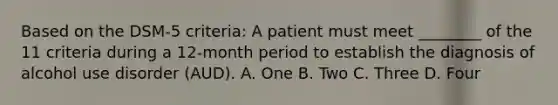 Based on the DSM-5 criteria: A patient must meet ________ of the 11 criteria during a 12-month period to establish the diagnosis of alcohol use disorder (AUD). A. One B. Two C. Three D. Four