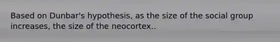 Based on Dunbar's hypothesis, as the size of the social group increases, the size of the neocortex..