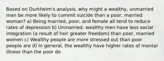 Based on Durkheim's analysis, why might a wealthy, unmarried man be more likely to commit suicide than a poor, married woman? a) Being married, poor, and female all tend to reduce rates of depression b) Unmarried, wealthy men have less social integration (a result of heir greater freedom) than poor, married women c) Wealthy people are more stressed out than poor people are d) In general, the wealthy have higher rates of mental illness than the poor do