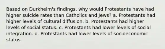 Based on Durkheim's findings, why would Protestants have had higher suicide rates than Catholics and Jews? a. Protestants had higher levels of cultural diffusion. b. Protestants had higher levels of social status. c. Protestants had lower levels of social integration. d. Protestants had lower levels of socioeconomic status.