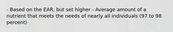 - Based on the EAR, but set higher - Average amount of a nutrient that meets the needs of nearly all individuals (97 to 98 percent)