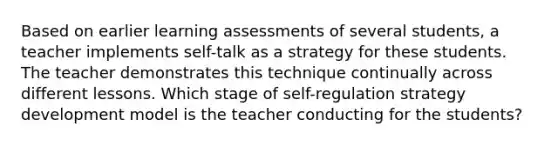 Based on earlier learning assessments of several students, a teacher implements self-talk as a strategy for these students. The teacher demonstrates this technique continually across different lessons. Which stage of self-regulation strategy development model is the teacher conducting for the students?