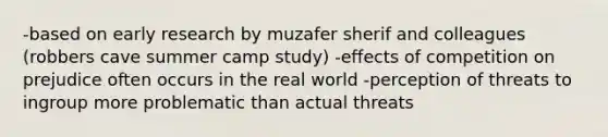 -based on early research by muzafer sherif and colleagues (robbers cave summer camp study) -effects of competition on prejudice often occurs in the real world -perception of threats to ingroup more problematic than actual threats