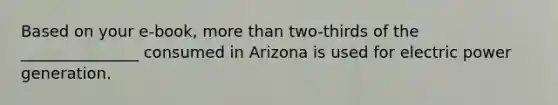 Based on your e-book, more than two-thirds of the _______________ consumed in Arizona is used for electric power generation.