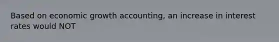 Based on economic growth accounting, an increase in interest rates would NOT