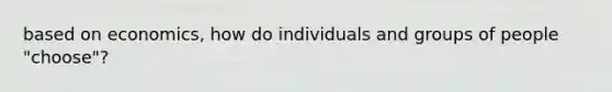 based on economics, how do individuals and groups of people "choose"?