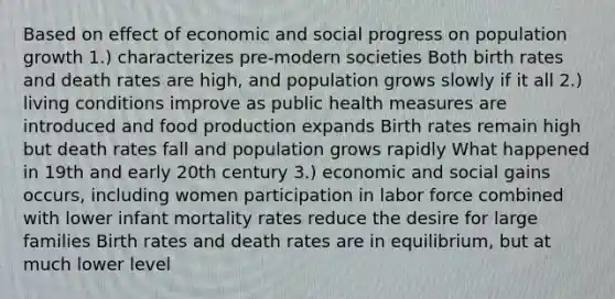 Based on effect of economic and social progress on population growth 1.) characterizes pre-modern societies Both birth rates and death rates are high, and population grows slowly if it all 2.) living conditions improve as public health measures are introduced and food production expands Birth rates remain high but death rates fall and population grows rapidly What happened in 19th and early 20th century 3.) economic and social gains occurs, including women participation in labor force combined with lower infant mortality rates reduce the desire for large families Birth rates and death rates are in equilibrium, but at much lower level