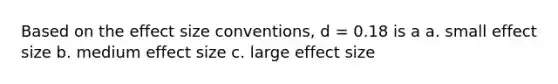 Based on the effect size conventions, d = 0.18 is a a. small effect size b. medium effect size c. large effect size