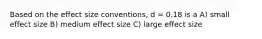 Based on the effect size conventions, d = 0.18 is a A) small effect size B) medium effect size C) large effect size