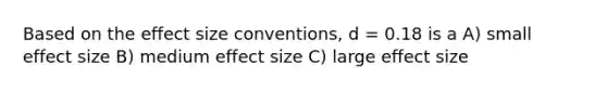 Based on the effect size conventions, d = 0.18 is a A) small effect size B) medium effect size C) large effect size