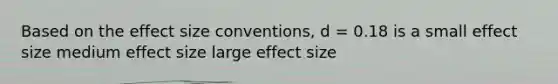 Based on the effect size conventions, d = 0.18 is a small effect size medium effect size large effect size