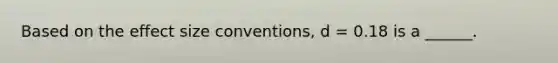 Based on the effect size conventions, d = 0.18 is a ______.