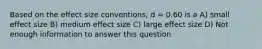 Based on the effect size conventions, d = 0.60 is a A) small effect size B) medium effect size C) large effect size D) Not enough information to answer this question