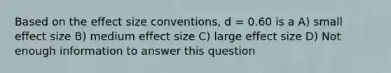 Based on the effect size conventions, d = 0.60 is a A) small effect size B) medium effect size C) large effect size D) Not enough information to answer this question