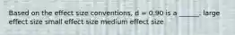 Based on the effect size conventions, d = 0.90 is a ______. large effect size small effect size medium effect size