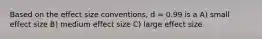 Based on the effect size conventions, d = 0.99 is a A) small effect size B) medium effect size C) large effect size