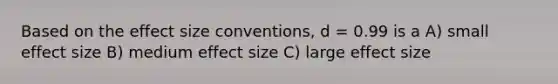 Based on the effect size conventions, d = 0.99 is a A) small effect size B) medium effect size C) large effect size