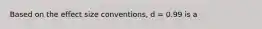 Based on the effect size conventions, d = 0.99 is a